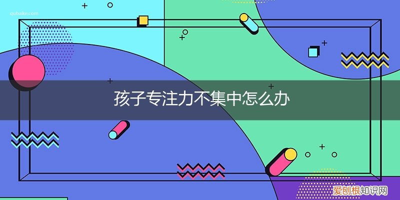 怎样锻炼孩子的专注力不集中 孩子专注力不集中怎么办