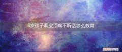 8岁孩子调皮顶嘴不听话怎么教育呢 8岁孩子调皮顶嘴不听话怎么教育
