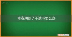 青春期的孩子叛逆不想读书怎么办 青春期孩子不读书怎么办