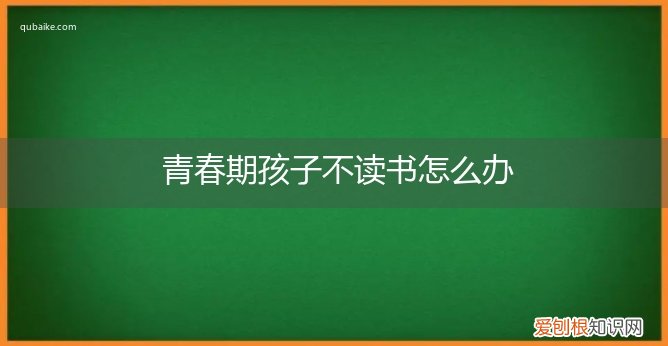 青春期的孩子叛逆不想读书怎么办 青春期孩子不读书怎么办