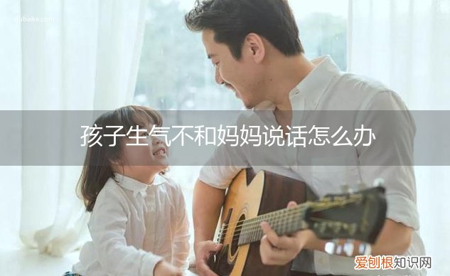 孩子生气不和妈妈说话怎么办视频 孩子生气不和妈妈说话怎么办