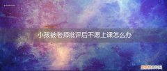 孩子上课被老师批评怎么疏导孩子 小孩被老师批评后不愿上课怎么办
