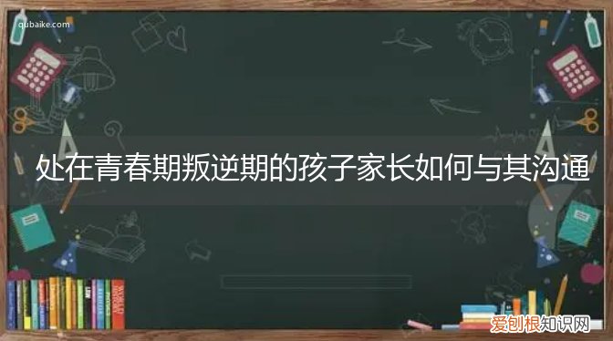 青春期叛逆期的作为家长该如何与孩子沟通 处在青春期叛逆期的孩子家长如何与其沟通