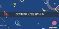 小孩子不愿意跟父母沟通怎么办? 孩子不想和父母沟通怎么办