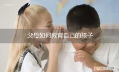 父母如何教育自己的孩子英语作文带翻译 父母如何教育自己的孩子