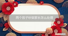 两个孩子吵架家长怎么处理好 两个孩子吵架家长怎么处理