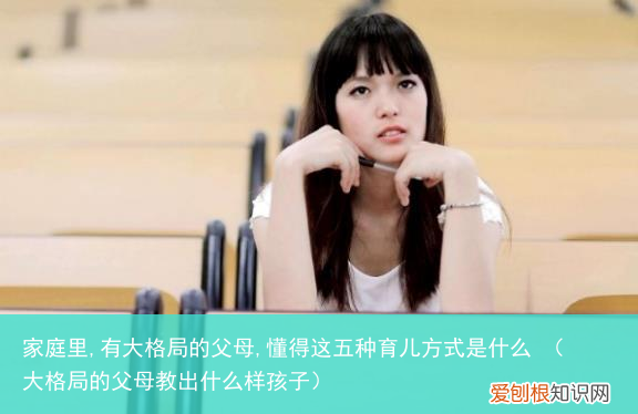 大格局的父母教出什么样孩子 家庭里,有大格局的父母,懂得这五种育儿方式是什么