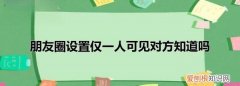 朋友圈只对一人可见对方知道 朋友圈只对一人可见对方是否知道