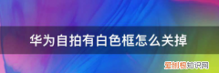 荣耀60照相怎么样，华为自拍有白色框怎么关掉